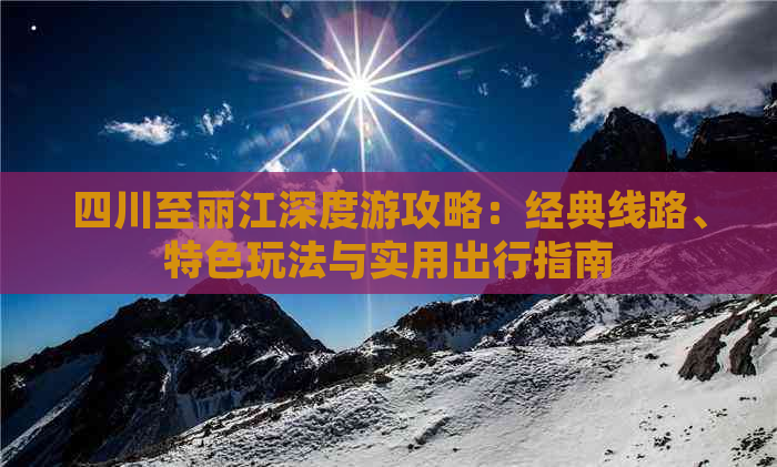 四川至丽江深度游攻略：经典线路、特色玩法与实用出行指南