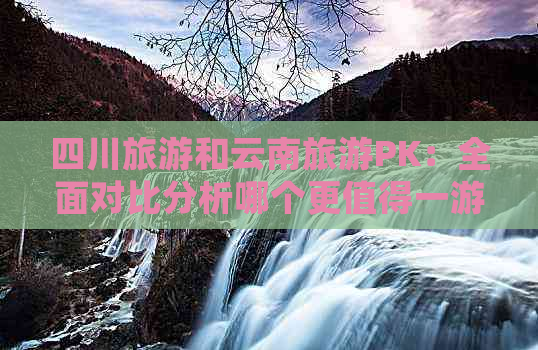 四川旅游和云南旅游PK：全面对比分析哪个更值得一游