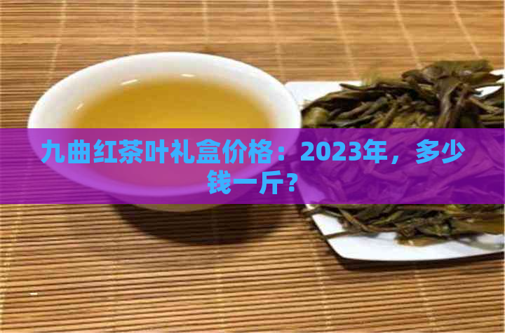 九曲红茶叶礼盒价格：2023年，多少钱一斤？