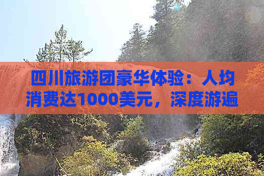 四川旅游团豪华体验：人均消费达1000美元，深度游遍川蜀风光与文化精粹