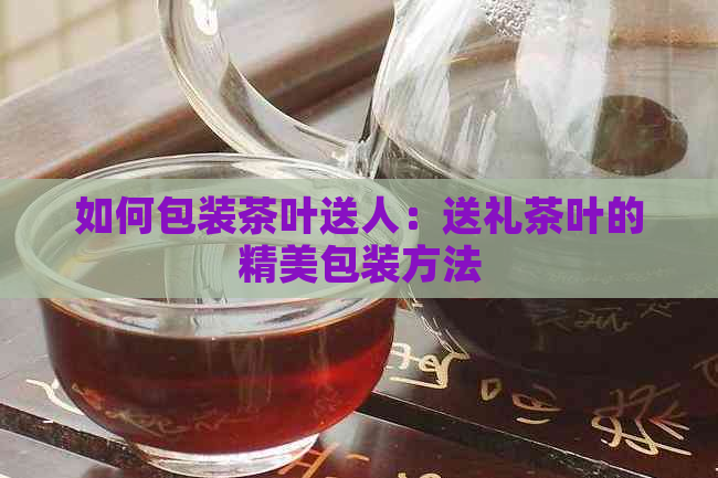 如何包装茶叶送人：送礼茶叶的精美包装方法