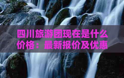 四川旅游团现在是什么价格：最新报价及优惠情况一览