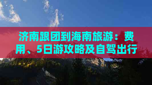 济南跟团到海南旅游：费用、5日游攻略及自驾出行指南