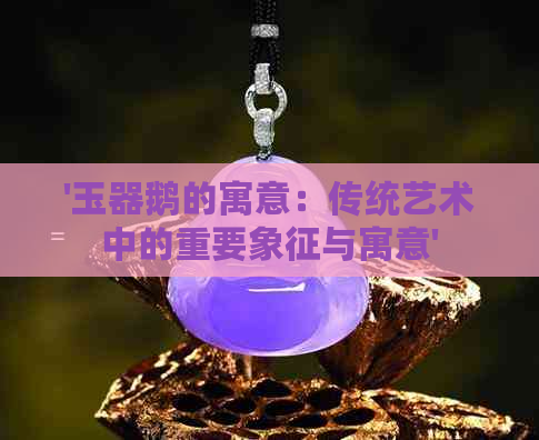 '玉器鹅的寓意：传统艺术中的重要象征与寓意'