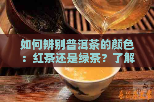 如何辨别普洱茶的颜色：红茶还是绿茶？了解两种类型的基本特征与区别