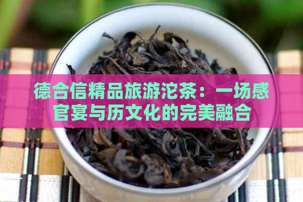 德合信精品旅游沱茶：一场感官宴与历文化的完美融合