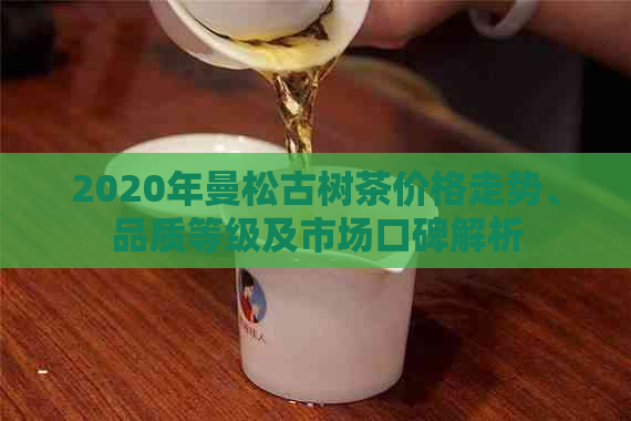 2020年曼松古树茶价格走势、品质等级及市场口碑解析