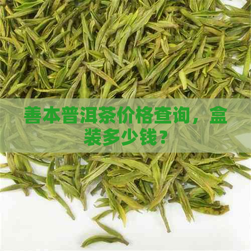 善本普洱茶价格查询，盒装多少钱？