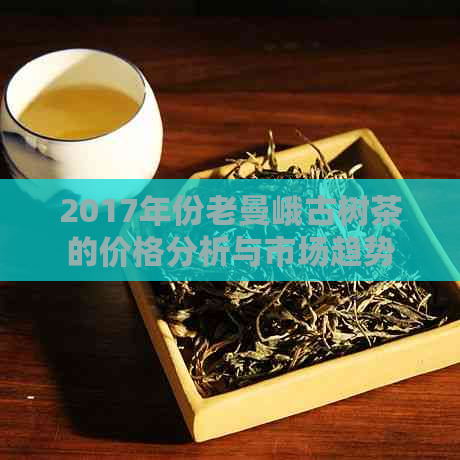 2017年份老曼峨古树茶的价格分析与市场趋势