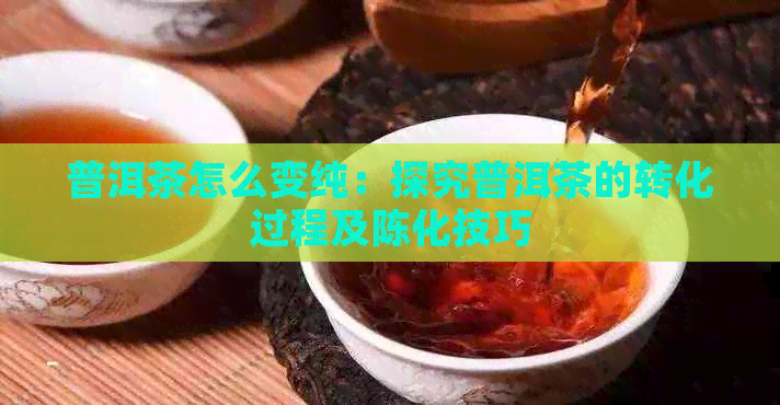 普洱茶怎么变纯：探究普洱茶的转化过程及陈化技巧