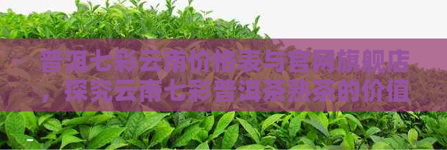 普洱七彩云南价格表与官网旗舰店，探究云南七彩普洱茶熟茶的价值