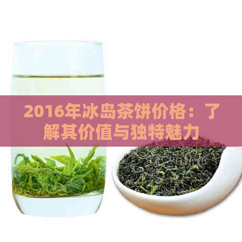 2016年冰岛茶饼价格：了解其价值与独特魅力