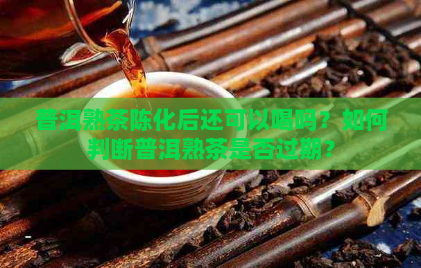 普洱熟茶陈化后还可以喝吗？如何判断普洱熟茶是否过期？