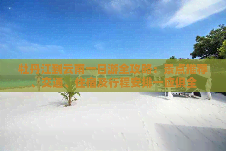 牡丹江到云南一日游全攻略：景点推荐、交通、住宿及行程安排一应俱全