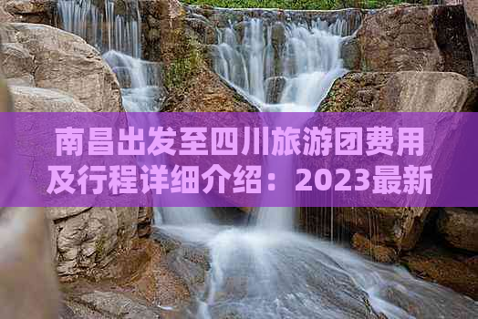 南昌出发至四川旅游团费用及行程详细介绍：2023最新报价与热门线路推荐