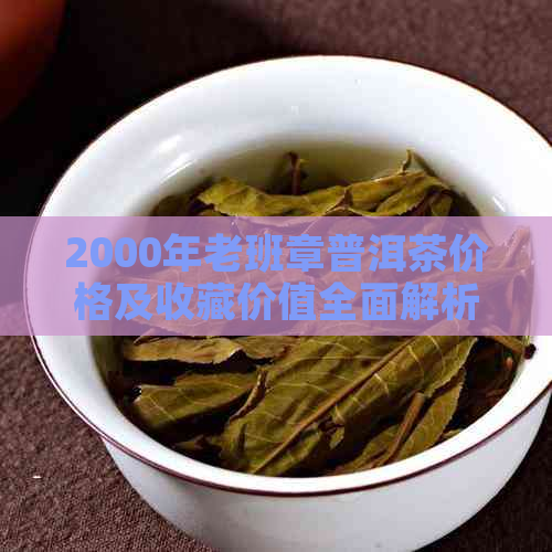 2000年老班章普洱茶价格及收藏价值全面解析：品质、市场和投资分析