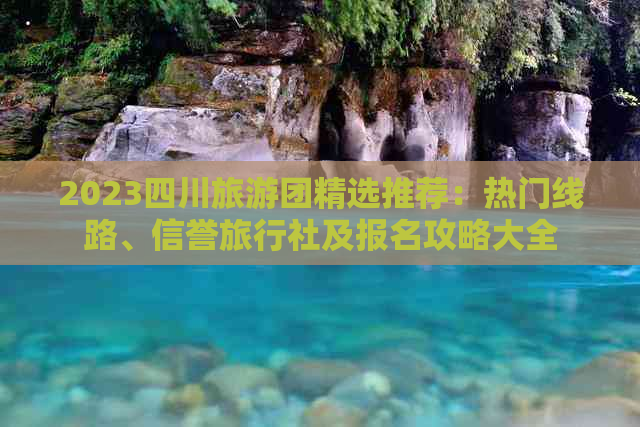 2023四川旅游团精选推荐：热门线路、信誉旅行社及报名攻略大全