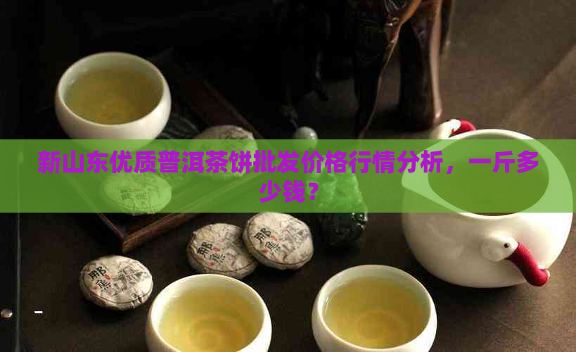 新山东优质普洱茶饼批发价格行情分析，一斤多少钱？