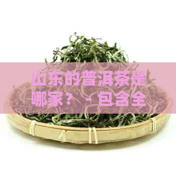 山东的普洱茶是哪家？ - 包含全部意思，并且长度不超过70个字节。