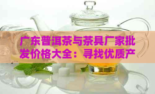 广东普洱茶与茶具厂家批发价格大全：寻找优质产品与优报价的完整指南