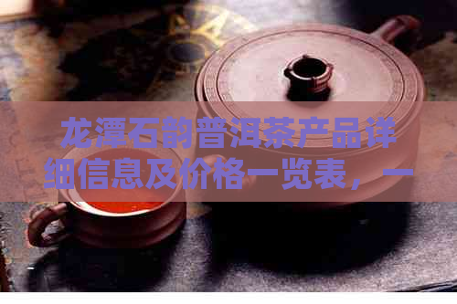 龙潭石韵普洱茶产品详细信息及价格一览表，一站式解答您的购买疑问