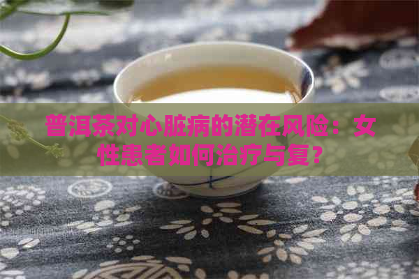 普洱茶对心脏病的潜在风险：女性患者如何治疗与复？