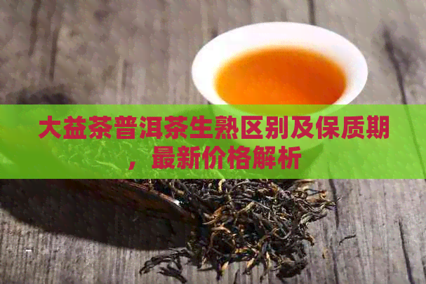 大益茶普洱茶生熟区别及保质期，最新价格解析