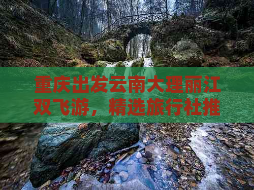 重庆出发云南大理丽江双飞游，精选旅行社推荐更佳线路