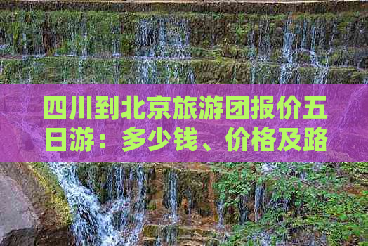 四川到北京旅游团报价五日游：多少钱、价格及路线一览