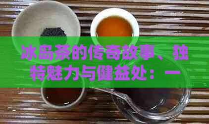 冰岛茶的传奇故事、独特魅力与健益处：一次全面解读