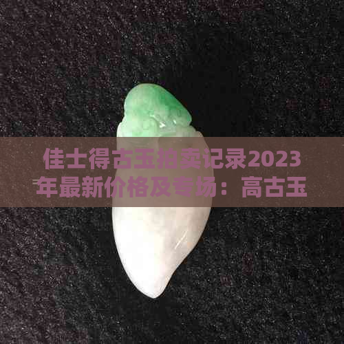 佳士得古玉拍卖记录2023年最新价格及专场：高古玉与玉器拍卖成交全纪录