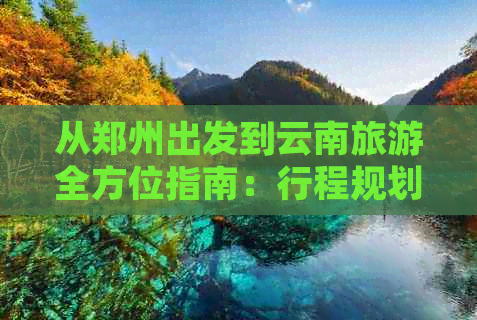 从郑州出发到云南旅游全方位指南：行程规划、景点推荐、花费分析及必备事项