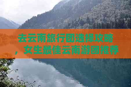 去云南旅行团选择攻略，女生更佳云南游团推荐