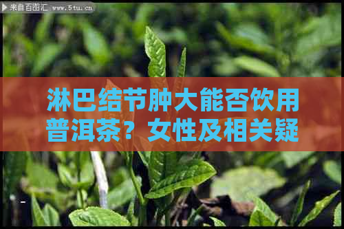 淋巴结节肿大能否饮用普洱茶？女性及相关疑问