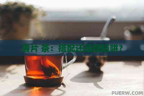 薯片 茶：搭配还是健陷阱？