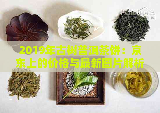 2019年古树普洱茶饼：京东上的价格与最新图片解析