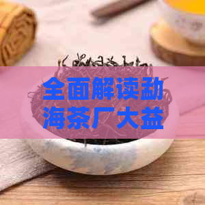 全面解读勐海茶厂大益全集系列：品质、历、制作工艺与收藏价值一应俱全