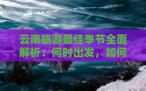 云南旅游更佳季节全面解析：何时出发，如何安排行程，以及需要注意的事项