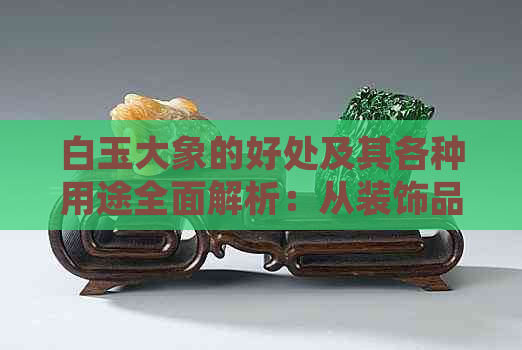 白玉大象的好处及其各种用途全面解析：从装饰品到投资收藏的全方位探讨