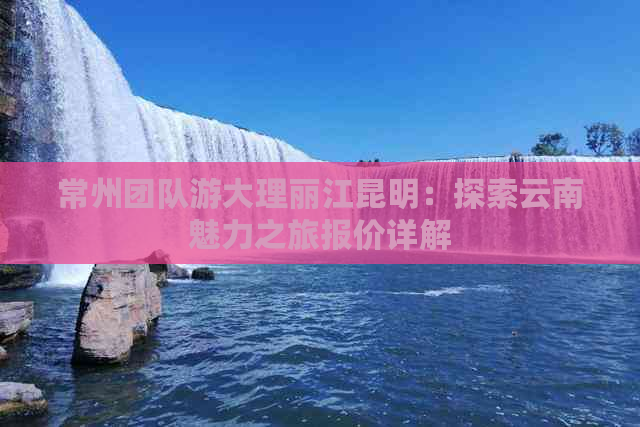 常州团队游大理丽江昆明：探索云南魅力之旅报价详解