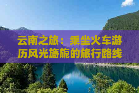 云南之旅：乘坐火车游历风光旖旎的旅行路线攻略