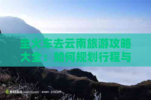 坐火车去云南旅游攻略大全：如何规划行程与路线