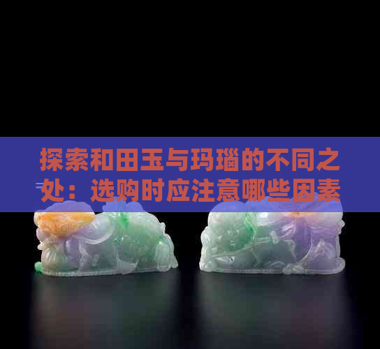 探索和田玉与玛瑙的不同之处：选购时应注意哪些因素？