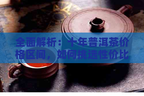 全面解析：十年普洱茶价格区间，如何挑选性价比高的茶叶？