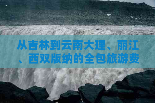 从吉林到云南大理、丽江、西双版纳的全包旅游费用详细分析