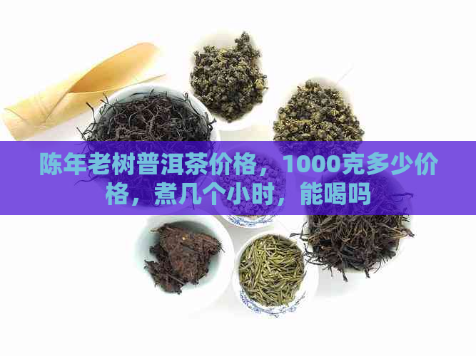 陈年老树普洱茶价格，1000克多少价格，煮几个小时，能喝吗