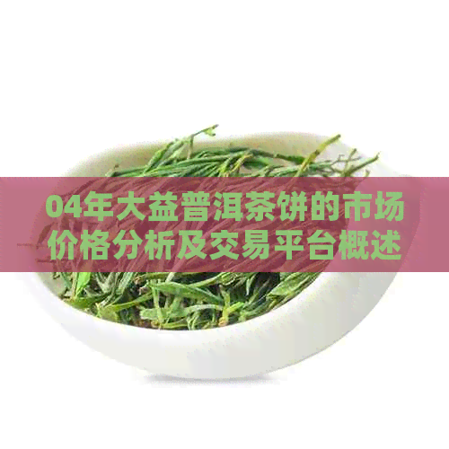 04年大益普洱茶饼的市场价格分析及交易平台概述