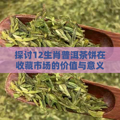 探讨12生肖普洱茶饼在收藏市场的价值与意义：生茶、茶饼和升值空间的解析