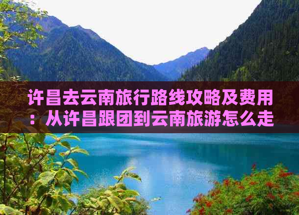 许昌去云南旅行路线攻略及费用：从许昌跟团到云南旅游怎么走？