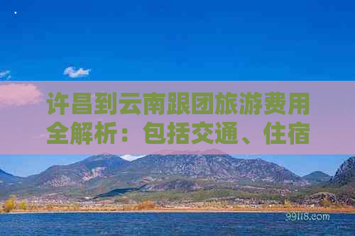 许昌到云南跟团旅游费用全解析：包括交通、住宿、餐饮及景点门票等详细花费